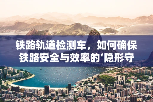 铁路轨道检测车，如何确保铁路安全与效率的‘隐形守护者’？