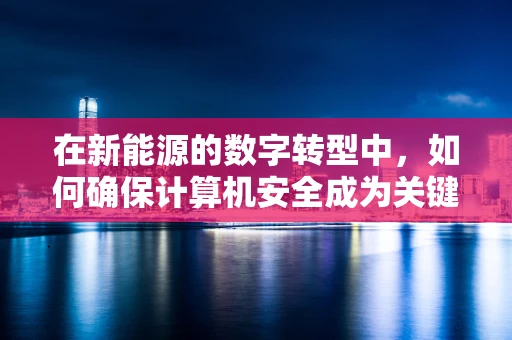 在新能源的数字转型中，如何确保计算机安全成为关键？