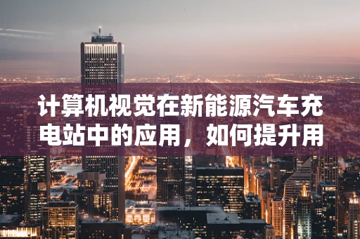 计算机视觉在新能源汽车充电站中的应用，如何提升用户体验与安全？