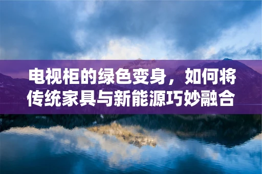 电视柜的绿色变身，如何将传统家具与新能源巧妙融合？