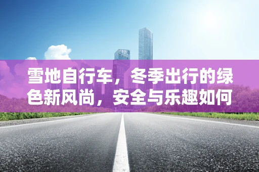 雪地自行车，冬季出行的绿色新风尚，安全与乐趣如何兼得？