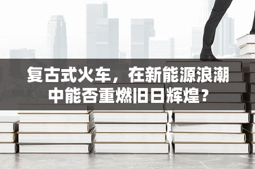 复古式火车，在新能源浪潮中能否重燃旧日辉煌？