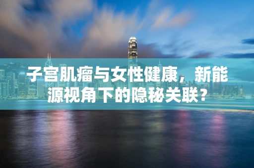 子宫肌瘤与女性健康，新能源视角下的隐秘关联？