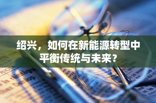 绍兴，如何在新能源转型中平衡传统与未来？