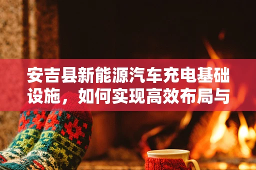 安吉县新能源汽车充电基础设施，如何实现高效布局与绿色发展？