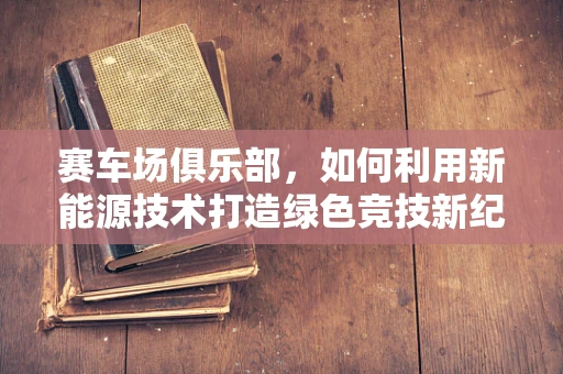 赛车场俱乐部，如何利用新能源技术打造绿色竞技新纪元？