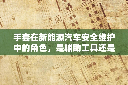 手套在新能源汽车安全维护中的角色，是辅助工具还是生命线？