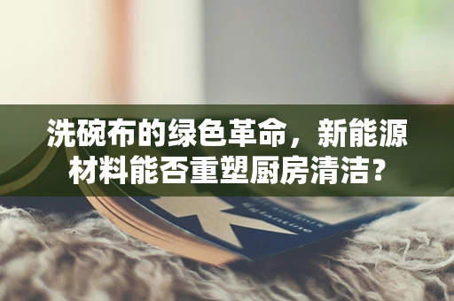 洗碗布的绿色革命，新能源材料能否重塑厨房清洁？
