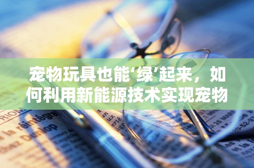 宠物玩具也能‘绿’起来，如何利用新能源技术实现宠物玩具的可持续发展？