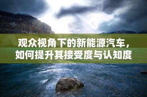 观众视角下的新能源汽车，如何提升其接受度与认知度？