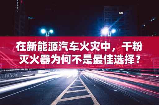 在新能源汽车火灾中，干粉灭火器为何不是最佳选择？
