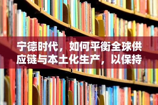 宁德时代，如何平衡全球供应链与本土化生产，以保持其电池市场的领先地位？