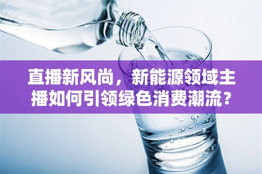直播新风尚，新能源领域主播如何引领绿色消费潮流？