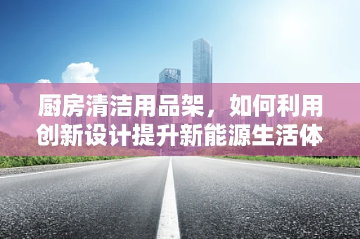 厨房清洁用品架，如何利用创新设计提升新能源生活体验？