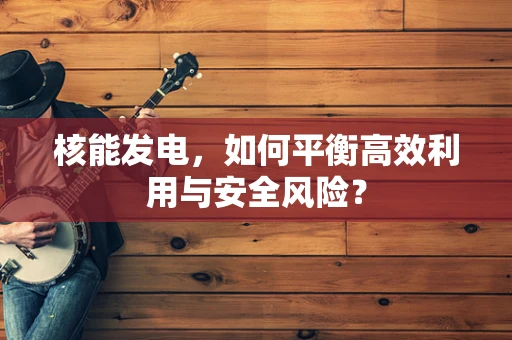 核能发电，如何平衡高效利用与安全风险？