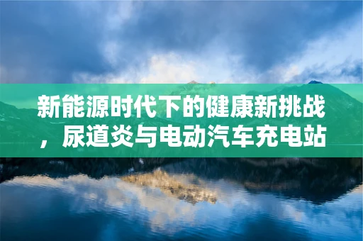 新能源时代下的健康新挑战，尿道炎与电动汽车充电站卫生安全的关系？