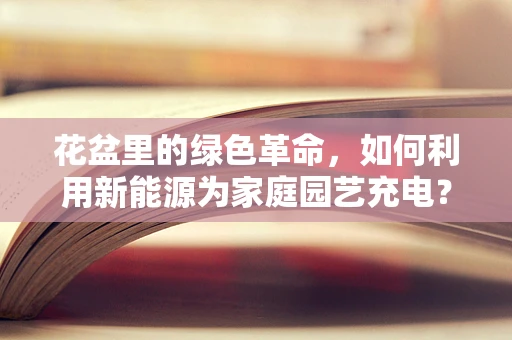 花盆里的绿色革命，如何利用新能源为家庭园艺充电？