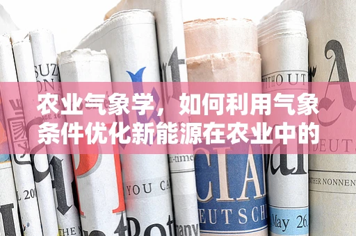 农业气象学，如何利用气象条件优化新能源在农业中的应用？