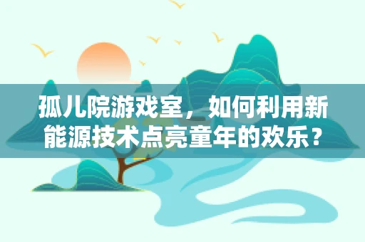孤儿院游戏室，如何利用新能源技术点亮童年的欢乐？