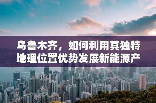 乌鲁木齐，如何利用其独特地理位置优势发展新能源产业？