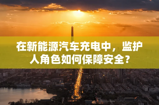 在新能源汽车充电中，监护人角色如何保障安全？