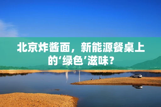 北京炸酱面，新能源餐桌上的‘绿色’滋味？