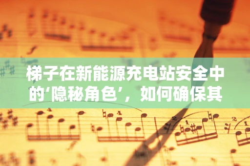 梯子在新能源充电站安全中的‘隐秘角色’，如何确保其有效性与安全性？