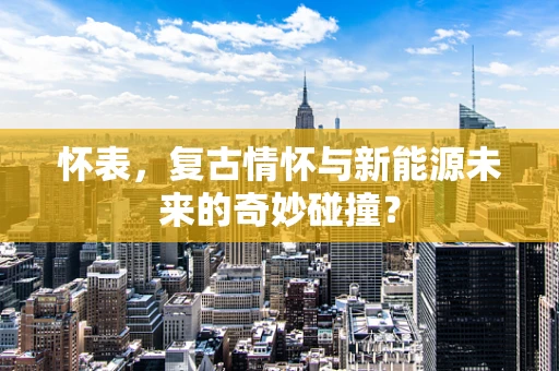 怀表，复古情怀与新能源未来的奇妙碰撞？