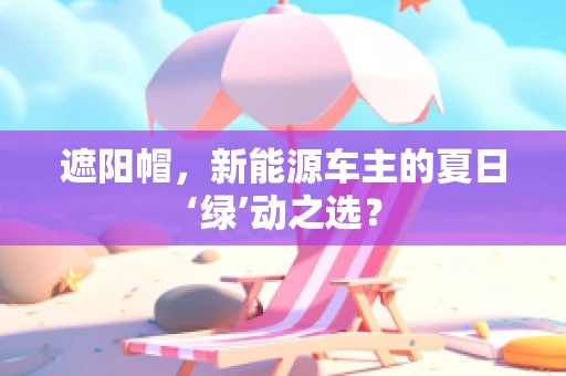 遮阳帽，新能源车主的夏日‘绿’动之选？