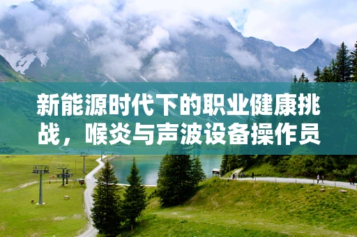 新能源时代下的职业健康挑战，喉炎与声波设备操作员的声命线
