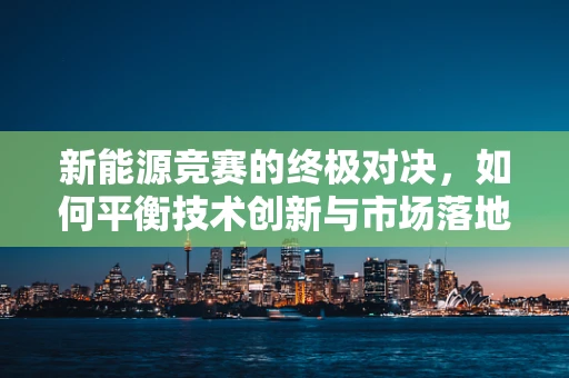 新能源竞赛的终极对决，如何平衡技术创新与市场落地？