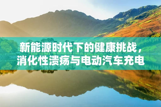 新能源时代下的健康挑战，消化性溃疡与电动汽车充电站辐射的关联？
