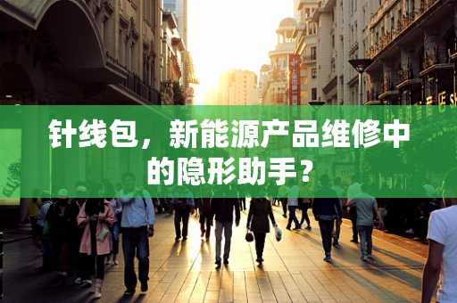 针线包，新能源产品维修中的隐形助手？