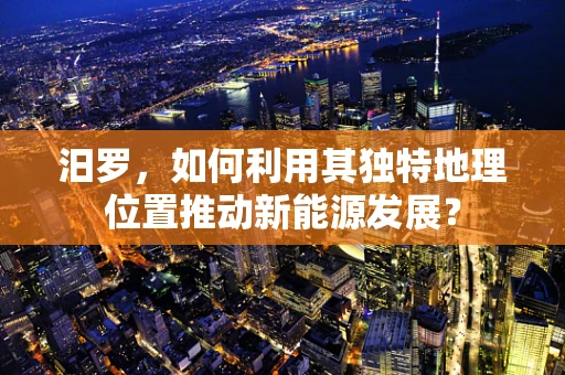 汨罗，如何利用其独特地理位置推动新能源发展？
